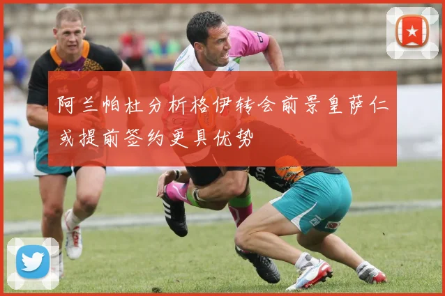阿兰帕杜分析格伊转会前景皇萨仁或提前签约更具优势