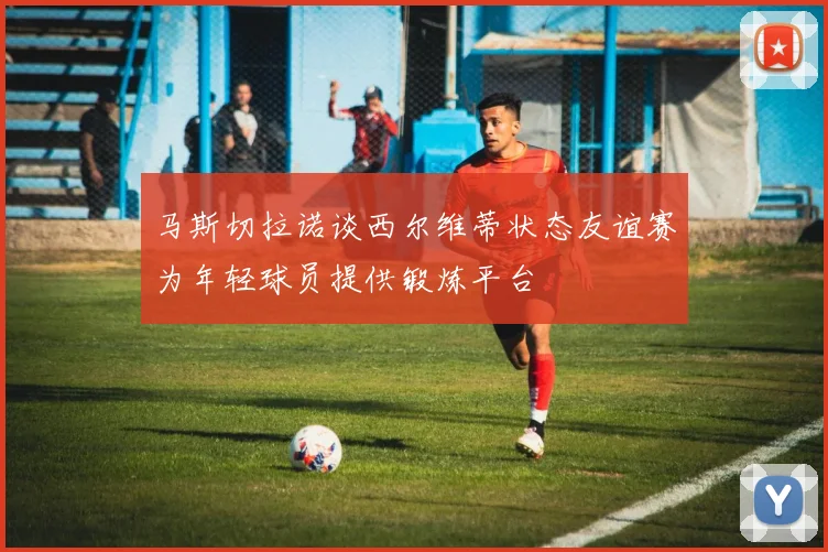 马斯切拉诺谈西尔维蒂状态友谊赛为年轻球员提供锻炼平台