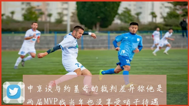 申京谈与约基奇的裁判差异称他是两届MVP我当年也没享受哨子待遇
