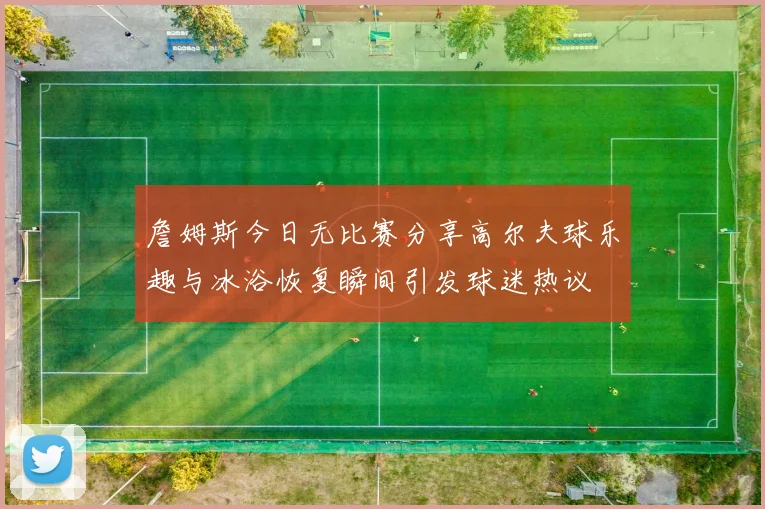 詹姆斯今日无比赛分享高尔夫球乐趣与冰浴恢复瞬间引发球迷热议