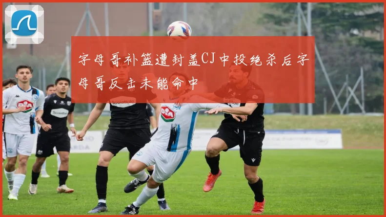 字母哥补篮遭封盖CJ中投绝杀后字母哥反击未能命中