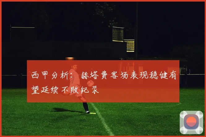 西甲分析：赫塔费客场表现稳健有望延续不败纪录