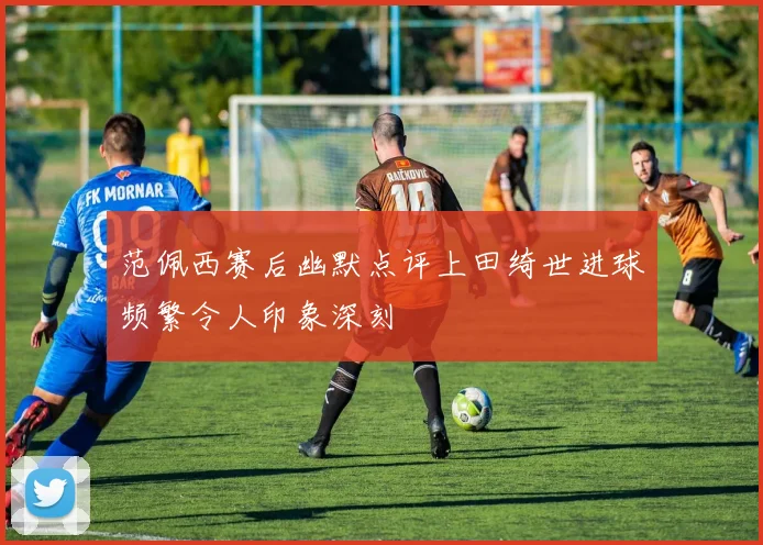 范佩西赛后幽默点评上田绮世进球频繁令人印象深刻