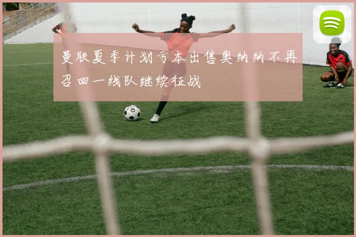 曼联夏季计划亏本出售奥纳纳不再召回一线队继续征战
