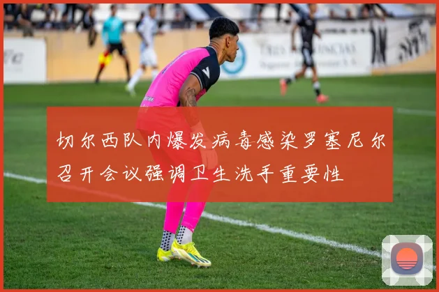 切尔西队内爆发病毒感染罗塞尼尔召开会议强调卫生洗手重要性