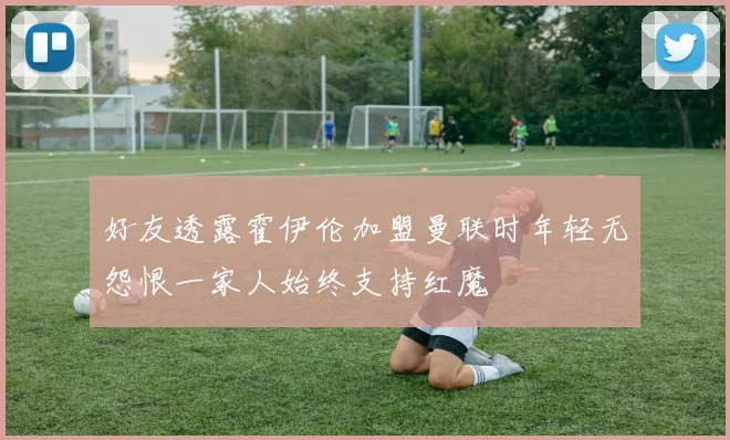 好友透露霍伊伦加盟曼联时年轻无怨恨一家人始终支持红魔