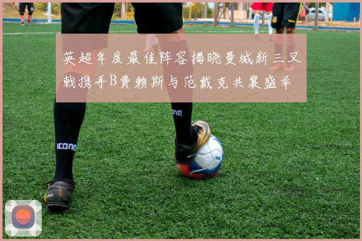英超年度最佳阵容揭晓曼城新三叉戟携手B费赖斯与范戴克共襄盛举