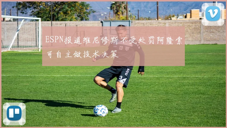 ESPN报道维尼修斯不受处罚阿隆索可自主做技术决策