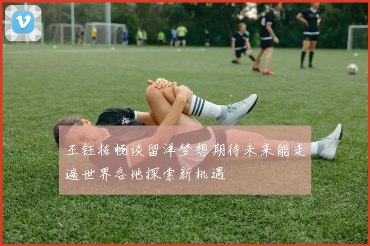 王钰栋畅谈留洋梦想期待未来能走遍世界各地探索新机遇