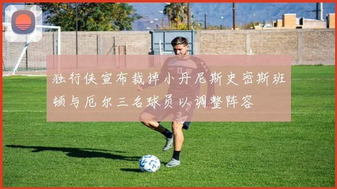 独行侠宣布裁掉小丹尼斯史密斯班顿与厄尔三名球员以调整阵容