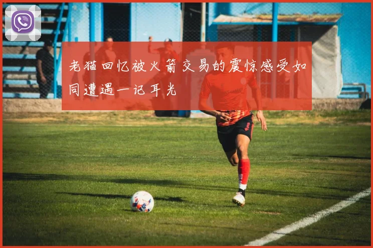 老猫回忆被火箭交易的震惊感受如同遭遇一记耳光