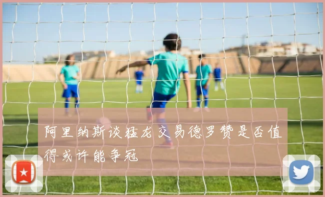 阿里纳斯谈猛龙交易德罗赞是否值得或许能争冠