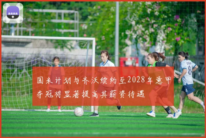 国米计划与齐沃续约至2028年意甲夺冠将显著提高其薪资待遇