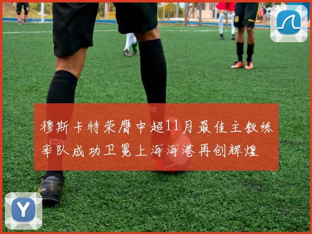 穆斯卡特荣膺中超11月最佳主教练率队成功卫冕上海海港再创辉煌