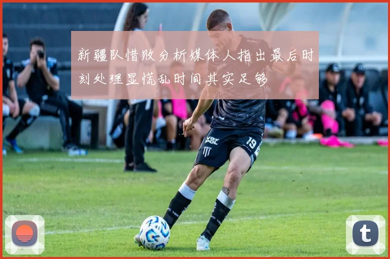 新疆队惜败分析媒体人指出最后时刻处理显慌乱时间其实足够