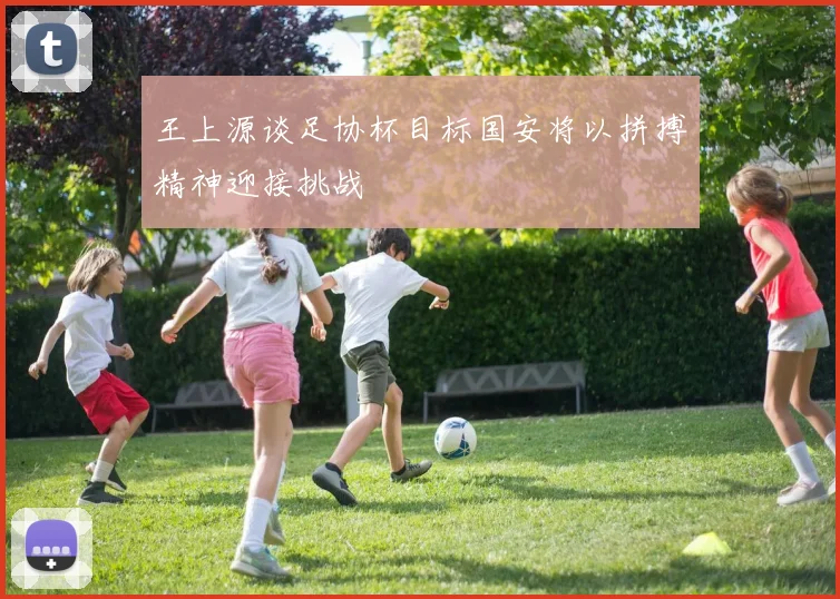 王上源谈足协杯目标国安将以拼搏精神迎接挑战