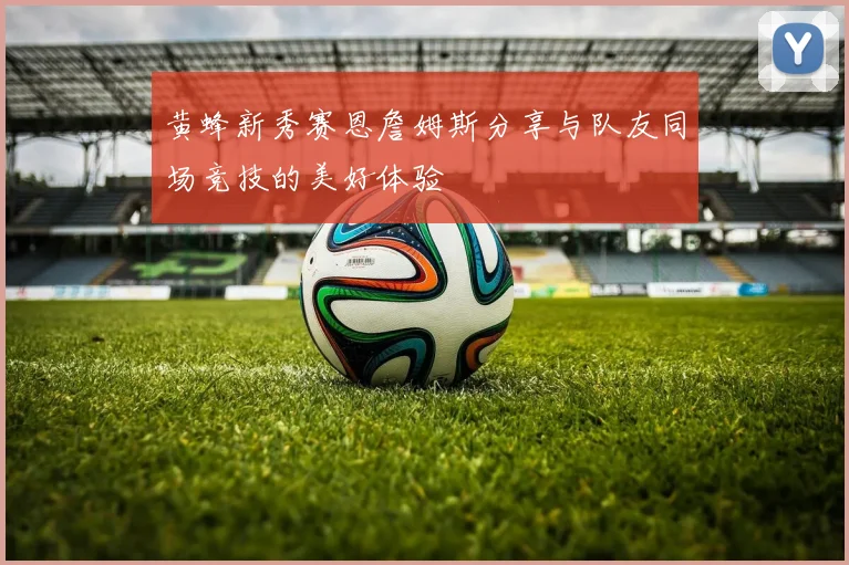黄蜂新秀赛恩詹姆斯分享与队友同场竞技的美好体验