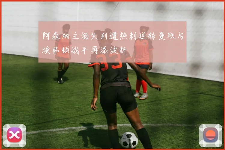 阿森纳主场失利遭热刺逆转曼联与埃弗顿战平再添波折
