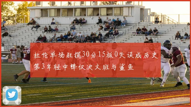 杜伦单场狂揽30分15板0失误成历史第3年轻中锋仅次文班与鲨鱼
