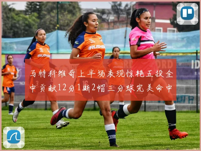 马特科维奇上半场表现惊艳五投全中贡献12分1断2帽三分球完美命中
