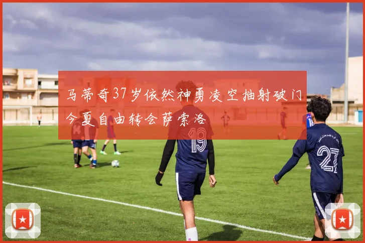 马蒂奇37岁依然神勇凌空抽射破门今夏自由转会萨索洛
