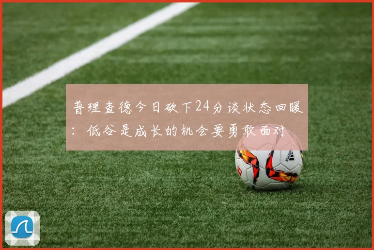 普理查德今日砍下24分谈状态回暖：低谷是成长的机会要勇敢面对