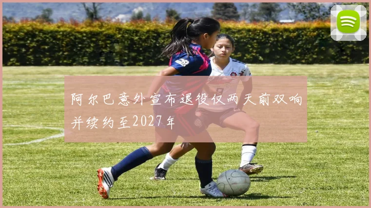 阿尔巴意外宣布退役仅两天前双响并续约至2027年