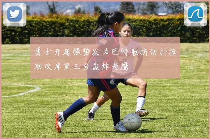 勇士开局强势发力巴特勒拼劲扑抢助攻库里三分轰炸老鹰