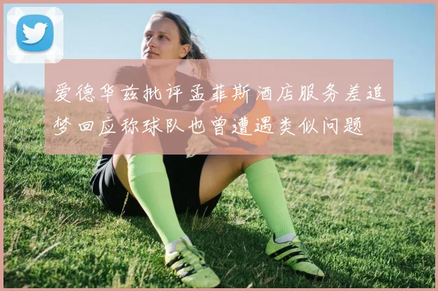 爱德华兹批评孟菲斯酒店服务差追梦回应称球队也曾遭遇类似问题