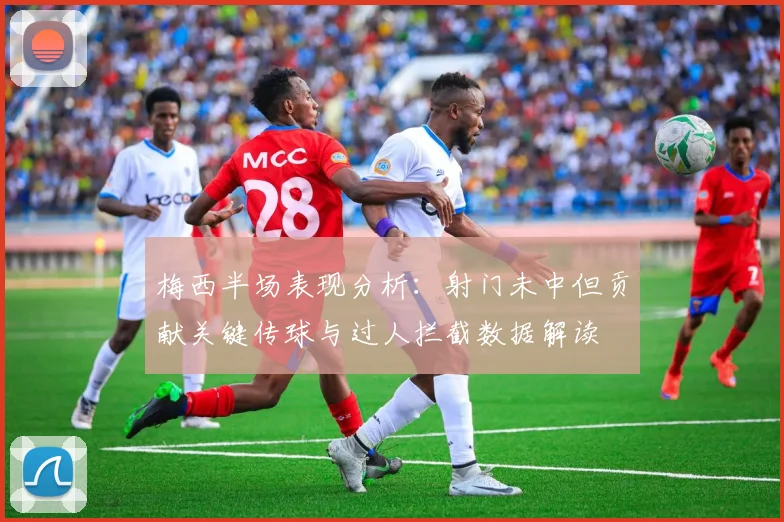 梅西半场表现分析：射门未中但贡献关键传球与过人拦截数据解读