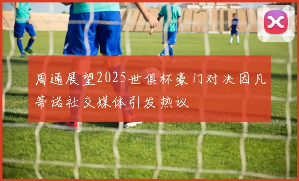 周通展望2025世俱杯豪门对决因凡蒂诺社交媒体引发热议